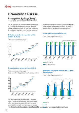 Trends Research Note | AYR Consulting Worldwide
19
Penetração de compras online (%)
Fonte: Observador Cetelem 2012
Mobilidade das Classes Sociais (em 000.000
arredondados)
Fonte: Observador Cetelem 2012
o que é consistente com a evolução da mobilidade das
classes sociais no país, particularmente da Classe C,
que tem sido um verdadeiro “motor da economia”:
2005
2006
2007
2008
2009
2010
2011
1882
1684
1585
1981
1882
2080
2377
Já comprou
Nunca comprou
2008
2009
2010
2011
85
76
29
93
67
30
10248
42
10345
42
A/B
C
D
E-COMMERCE E O BRASIL
E-commerce no Brasil: um “boom”
inegável e aparentemente imparável
O Brasil passa por um momento de inegável explosão
do e-commerce, com vendas crescendo de forma
exponencial ano a ano, seja em valor, seja no número
de transações, segundo a www.e-commerce.com.br:
Evolução de vendas de e-commerce B2C
(bilhões de Reais)
Fonte: www.e-commerce.org.br
Transações de e-commerce (em milhões)
Fonte: www.e-commerce.org.br
Exclui sites de leilão, passagens aéreas e automóveis
Este crescimento não se deve apenas a um maior
número de transações feitas por quem já comprava
online anteriormente, mas também pelo crescente
aumento da penetração do e-commerce no seio da
população, como informa o Observador Cetelem 2012,
2005
5
10
15
20
25
2006
2007
2008
2009
2010
2011
2012
2,5 4,4
6,3
8,2 10,6
14,8
18,7
22,5
9,1
14,9
26,6
23,7
29,3
40
53,4
2005
10
20
30
40
50
2006
2007
2008
2009
2010
2011
Documento licenciado a Luis Rasquilha com o email luis.rasquilha@ayrww.com
 
