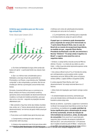 Trends Research Note | AYR Consulting Worldwide
24
	 a. Os níveis de fidelidade às lojas online ainda são
baixos em geral – e particularmente nas classes mais
altas; e
	 b. Que os critérios mais considerados para a
fidelidade a uma loja virtual são justamente as
Promoções e os Preços, o que denota uma “fidelidade
comprada” e não conquistada e, portanto, fácil de ser
erodida por ofertas e promoções concorrentes mais
baixas.
Portanto, é possível afirmar que o e-commerce no
Brasil, embora em franco crescimento numérico,
apresenta claras necessidades de desenvolvimento de
modelos e correção de modelos presentes, para que
não corra o risco de – segundo as projeções da www.
eMarketeer.com:
> Não somente o faça ficar atrás das médias mundiais
mas, ainda, ser o “menos desenvolvido dos países em
desenvolvimento” em termos de gasto médio anual por
comprador;
> Ficar preso a um modelo-base geral de preço que;
	 a. Comprometa a entrega de valor real para o
consumidor além do preço;
	 b. Impeça uma expansão mais forte para áreas além
da Informática, Eletrodomésticos e Eletrônica (estas
2 últimas com ciclos de substituição de produtos
estimados em cerca de 4 a 5 anos); e
	 c. E, principalmente, não contribua para a expansão
e o fortalecimento do varejo em geral no Brasil.
O papel que o e-commerce pode desempenhar
para a expansão do varejo já foi mencionado na
1º parte desta Research Note, mas no caso do
Brasil ele se reveste de excepcional importância,
na medida em que , segundo Flávio Rocha,
Presidente da Riachuelo e do IDV, em entrevista à
Revista “Dinheiro” “O varejo ainda é raquítico no
Brasil”, e suporta esta assertiva com os
seguintes dados:
> Embora o varejo tenha crescido acima do PIB nos
últimos 10 anos – e a níveis do seu dobro ou até o
triplo – o fato é que ele ainda representa apenas cerda
de 14% do PIB brasileiro;
> Isto coloca o Brasil numa 2ª ou 3ª divisão do varejo,
por contraposição a outros países onde o varejo
representa cerca de 30% do PIB, como os Estacos
Unidos (28%), o Japão (30%) e a Espanha (32%).
E, ainda segundo Flávio Rocha, este “sub-
desenvolvimento” do varejo nacional deve-se a 2
fatores:
> Altos níveis de regulação, que trazem consigo custos
altos; e
> A clandestinidade da economia, estimando que
cerca da metade desta contribuição do varejo ao PIB
brasileiro ainda esteja nela.
Devido ao anterior, e portanto, o papel do e-commerce
no Brasil é de excepcional importância comercial, fiscal
e econômica, na medida em que pode contribuir de
forma significativa para a dinamização do varejo
de forma sustentada, através da redução da
informalidade da economia e, ainda, da educação
do consumidor. Esta assertiva é suportada pelo
seguintes fatos oriundos de pesquisa realizada em
Abril de 2012 com uma amostra de 1.214 pessoas
das 5 regiões brasileiras pela Hi-Mídia – empresa do
grupo RBS especializada em venda de mídia online e
Critérios que considera para ser fiel a uma
loja virtual (%)
Fonte: Observador Cetelem 2012
Segurança
Prom
oções
Preços
51
36
64EntregaPrivilégios
Hábito
7
36
16
Facilidade
Serviço
pós-venda
12
18
Documento licenciado a Luis Rasquilha com o email luis.rasquilha@ayrww.com
 