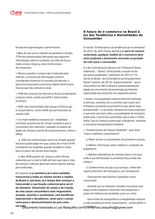 Trends Research Note | AYR Consulting Worldwide
25
focada em segmentação e performance:
> Mais do que ouvir a opinião de parentes e amigos,
77% dos entrevistados afirmaram que adquirem
informações sobre os produtos em sites de busca,
redes sociais, blogs ou sites institucionais
das empresas.
> Mesmo quando a compra não é realizada pela
internet, a consulta de informações online é
considerada essencial no processo de decisão, o
que torna necessária a presença digital mesmo para
marcas que não utilizam o canal;
> 93% dos usuários de internet no Brasil já realizaram
compras online, sendo que 62% o fazem todos
os meses;
> 93% dos entrevistados das classes C/D/E já são
e-consumidores, contra 90% dos pertencentes às
classes A/B.
> O e-mail marketing necessita ser trabalhado
com base na premissa de “enviar somente o que o
consumidor tem interesse”, baseado na análise de
dados de clompra e perfis de comportamento, online e
offline:
	 a. 20% dos entrevistados sente-se irritado quando
encontra publicidade em suas caixas de e-mail e 47%
consideram-se invadidos quando recebem e-mails
para os quais não deram autorização.;
	 b. Mas 49% querem ter acesso a mais ofertas
relevantes por e-mail e 54% afirmam que lojas e sites
de compras coletivas deveriam enviar apenas ofertas
personalizadas.
Em resumo, o e-commerce já é uma realidade
transversal a todas as classes sociais e regiões
do Brasil e, portanto, já é tempo dele começar a
transcender a sua função comercial para servir
de elemento dinamizdor do varejo e de criação
de uma classe consumidora mais responsável,
avisada, solvente e sustentável, com benefiícios
exponenciais e duradouros, tanto para o varejo
como para o desenvolvimento do país como
um todo.
O futuro do e-commerce no Brasil à
luz das Tendências e Mentalidades do
Consumidor
O estudo “O Panorama e as tendências do e-commerce”
de 2012, de Josh Young, aponta que para ter sucesso
sustentado, qualquer modelo de e-commerce deve
estar profunda e fortemente ancorado na geração
de valor para o consumidor.
E a Ayr Consulting já indicava, em 2 Research Notes
anteriores – “Brasil,: Continuando a erguer-se do
seu berço esplêndido” (Setembro de 2011) e “TV
Social no Brasil : da Convergência ao Empowerment
Social” (Janeiro de 2013), respectivamente - que o
crescimento do PIB no Brasil é indissociavelmente
ligado ao crescimento da penetração da Internet,
suportando esta assertiva nos seguintes pontos:
> Existe: uma população maioritariamente motivada
e otimista, contente com a caminho que o país vem
trilhando e provando os primeiros frutos desta nova
prosperidade – e, portanto, desejosa de mais progresso
e que verá com bons olhos a possibilidade de evoluírem
ainda mais, e de forma sustentada, para evitar o “efeito
bolha” que já começa a preocupar a dirigentes, analistas
e uma parte da população brasileira;
> “Conhecimento de Compra Ampliado” quer dizer
“mais e melhores consumidores”:
	 a. Maior acesso a comparações de produtos e preços;
	 b. Melhor informação sobre créditos e condições de
pagamento;
	 c. Maiores alternativas de comprar bens e serviços
onde a sua distribuição ou presença física ainda não
chega; e
	 d. Conhecimento de que a sua compra online tem
registo eletrônico de transação e, por conseguinte:
	 - Outorga-lhe mais direitos e garantias como
consumidor;
	 - Garante que os impostos incluídos nos preços que
pagou serão exigidos e revertidos em programas e
ações de melhoria da sociedade como um, todo;
	 - Gera níveis de transparência e exigibilidade maiores
e mais duradouros entre consumidores, comerciantes e
o estado; eDocumento licenciado a Luis Rasquilha com o email luis.rasquilha@ayrww.com
 