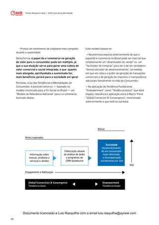 Trends Research Note | AYR Consulting Worldwide
26
	 - Produz um sentimento de cidadania mais completo,
atuante e sustentável.
Desta forma, o papel do e-commerce na geração
de valor para o consumidor pode ser múltiplo, já
que a sua atuação serve para gerar uma cadeia de
valor comercial e social integrada, e que quanto
mais alargada, aprofundada e sustentada for,
mais benefícios gerará para a sociedade em geral.
Portanto, à luz das Tendências e Mentalidades do
Consumidor, é possível construir — baseado no
modelo construído para a TV Social no Brasil — um
“Modelo de Relevância Adicional” para o e-commerce,
ilustrado abaixo.
Este modelo baseia-se:
> Na premissa exposta anteriormente de que o
papel do e-commerce no Brasil pode ser mais do que
simplesmente um “dinamizador do varejo” ou um
“facilitador de compras” para ser o de um verdadeiro
“democratizador do desenvolvimento”, na medida
em que ele coloca o poder da geração de transações
comerciais e de geração de impostos e transparência
adicionais literalmente na mão do Consumidor;
> Na aplicação da Tendência Fundacional
“Empowerment” como “Tendência-boost”, que dará
ímpeto, relevância e aplicação extra à Macro Trend
“Global Connecion & Convergence”, mencionada
anteriormente e que está na sua base.
Níveis esperados
Global Connection & Convergence
Tendência-base
Empowerment
Tendência-boost
Bônus
ROI
Informação sobre
marcas, produtos e
serviços e vendas
Fidelização através
de análise de dados
e programas de
CRM duradouros
Sociedade
Desenvolvimento
de um consumidor
mais informado
e recompensado
socialmente por isto
Documento licenciado a Luis Rasquilha com o email luis.rasquilha@ayrww.com
 