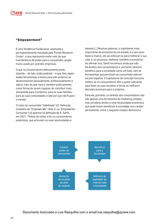 Trends Research Note | AYR Consulting Worldwide
27
“Empowerment”
É uma Tendência Fundacional, analisada e
permanentemente estudada pelo Trends Research
Center , e que representa muito mais do que
transferência de poder para o consumidor, jargão
muito usado por grandes empresas.
O que os Consumidores efetivamente estão
dizendo – de fato, estão pedindo – é que lhes sejam
dadas ferramentas e meios para eles próprios se
desenvolverem pessoalmente, profissionalmente e,
agora, mais do que nunca, também politicamente,
como forma de serem capazes de contribuir mais
ativamente para si próprios, para as suas famílias,
para as suas comunidades e (até por que não?) para
o mundo.
O rosto do consumidor “habilitado” (Cf. Definição
completa de “Empower Me”, slide 2; ou “Empowered
Consumer”) já aparece na definição de A. Samli,
em 2011: “Temos de voltar a ter os consumidores
poderosos, que articulam as suas necessidades e
desejos [...] Noutras palavras, o ingrediente mais
importante da economia de um estado, é o seu povo.
Dada a chance, ele vai esforçar-se para melhorar a sua
vida, e, no processo, melhorar também a economia”.
Ao afirmar isso, Samli reconhece ainda que não
há direitos dos consumidores e, portanto, nenhum
benefício para a sociedade como um todo, sem as
ferramentas que permitam ao consumidor exercer
tal prerrogativa. O Capitalismo de mercado funciona
melhor se os consumidores têm o poder suficiente
para fazer as suas escolhas e tomar as melhores
decisões possíveis para si próprios.
Para ele, portanto, os direitos dos consumidores não
são apenas uma ferramenta de marketing simples,
mas um pleno direito e uma necessidade econômica
que pode trazer benefícios à sociedade com caráter
permanente, como o seguinte modelo demonstra:
Benefício
para a
Sociedade
Melhoria da
qualidade de
vida de toda
a Sociedade
Aumento
de receitas
da área
de negócio
Conferir
poder ao
consumidor
Documento licenciado a Luis Rasquilha com o email luis.rasquilha@ayrww.com
 
