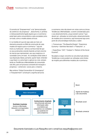 Trends Research Note | AYR Consulting Worldwide
28
O conceito do “Empowerment” e da “democratização
do comércio e do progresso” , desta forma, é perfeita
e indissociavelmente ligado àquilo que o e-commerce
pode fazer pelos consumidores e pela sociadade como
um todo, como o modelo abaixo articula.
E, na medida em que ele seja cada vez mais um
elemento presente no DNA da construção de cada
modelo de negócio para e-commerce – seja ele
mono ou multicanal -, temos a certeza total de que
os seus praticantes estarão fazendo um bem enorme
às marcas que representam, aos seus negócios e à
sociedade como um todo. As condições estão todas à
sua disposição. Basta, portanto, querer fazer, entender
o que fazer e o como fazer e aplicar-se a isto, sempre
tendo as Tendências e Mentalidades do consumidor
sob olho, para um processo constante de inovação e
progresso – comercial e social, para a maioria.
Mas embora “Global Connecdtion & Convergence”
e “Empowerment” constituam a espinha dorsal do
e-commerce, elas não devem ser vistas como as únicas
Tendências e Mentalidades a serem consideradas para
o seu desenvolvimento., já que existem outras 7 que
devem ser utilizadas na construção e desenvolvimento
de modelos de e-commerce, seja monocanal seja como
parte de uma estratégia multicanal, a saber:
> Transversais: “The Beautiful People”, “Experience
Economy + Identities Narrated” e “Flawsome” ; e
> Específicas: “C2C”, “Coolpon” e “Bottom of the Social
Pyramid”.
Na página a seguir, encontra-se uma descrição destas
Tendências e como podem ser utilizadas como fontes
de insights para diferentes modelos de e-commerce.
Empowerment
Maior transparência
Boost
Agente de mudança
e de crescimento
Resultado social
Resultado comercial
Realidade Ampliada
Acesso a informação
relevante e enriquecedora
sempre à mão
Conhecimento Ampliado
Uma dimensão adicional:
Informação sobre
os produtos que
compramos e as condições
que podemos ter
para comprá-los
Cidadania
Ampliada
Consumo
sustentável
Documento licenciado a Luis Rasquilha com o email luis.rasquilha@ayrww.com
 