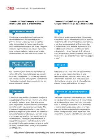 Trends Research Note | AYR Consulting Worldwide
29
Tendências Transversais e as suas
implicações para o e-commerce
The Beautiful People
O endosso e recomendação dos ícones que nos
servem de referência reduz barreiras a uma
primeira compra e, reassegurando as escolhas,
reduz a possibilidade do "fator arrependimento".
Particularmente importante no que toca a categorias
onde uma experimentação real prévia é importante,
como vestuário, joalharia e adereços, perfumes e
produtos alimentares finos como vinhos, azeites etc.
Experience Economy
+ Identities Narrated
Não é possível replicar online uma experiência que
se tem offline. Mas é possível antecipá-la e prometê-
la, através do storytelling. Tudo o que seja relevante
com relação à história, a herança e/ou a performance
- funcional e emocional - de um produto, serviço ou
marca, merece ser contado.
Flawsome
A opinião do consumidor é cada vez mais vital para a
evolução de produtos, serviços e marcas. Uma crítica
ou sugestão, portanto, jamais deve ser entendida
como um problema, mas sim como uma oportunidade
de melhorar sobre o que o consumidor nos diz. Mas
é igualmente importante reconhecer estas críticas -
positivas ou negativas - publicamente, agir sobre elas e
demonstrar aos consumidores que a sua voz é ouvida
e funciona em seu benefício. E um fluxo constante de
correspondência e interação com clientes sobre os
seus problemas, gostos e preferências é uma fonte
inesgotável de informação para a construção de perfis
de gostos e preferências e a formação de programas
de CRM potentes.
Tendências específicas para cada
target e modelo e as suas implicações
C2C
O princípio de uma economia paralela - Consumidor-
Consumidor - focada em revenda ou troca de produtos
diretamente entre consumidores existe cada vez mais,
e não deve ser desprezado. O fenômeno do e-Bay
é prova concreta disto, e mesmo modelos cujo foco
é o B2C devem considerar a possibilidade - como
a Amazon o fez - de um "mercado de 2ª mão ou de
troca" entre os seus Clientes, justamente para ajudá-
los a vender o que já não interessa e "abrir espaço para
o novo".
Coolpon
O desconto já não é visto como um "abaratamento"
do que se vende, mas sim da criação de uma
oportunidade ainda maior para a sua compra, em
determinados momentos. Mais ainda, os coupons
são (mais) uma excelente fonte de informação sobre
Clientes, os seus perfis e hábitos de compra.
Bottom of the Social Pyramid
Tratar bem e valorizar o consumidor de baixa renda
de hoje é garantir uma fatia grande de consumidores
de renda superior no futuro, a um custo muito mais
baixo. A eliminação de barreiras físicas, financeiras
e mesmo sociais para o acesso a bens e serviços
que antes ainda eram inacessíveis aos segmentos
menos privilegiados abre portas importantes para
crescimento em volume e, também, em valor futuro.
Documento licenciado a Luis Rasquilha com o email luis.rasquilha@ayrww.com
 
