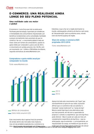 Trends Research Note | AYR Consulting Worldwide
3
E-COMMERCE: UMA REALIDADE AINDA
LONGE DO SEU PLENO POTENCIAL
Uma realidade cada vez maior
e global
E-commerce é uma força que não se pode parar.
Facilitado pela tecnologia, suportado por tendências
e mentalidades dos consumidores impulsionado por
benefícios fundamentais como comodidade, facilidade
e preços normalmente mais acessíveis do que no
comércio “de rua”, o crescimento global é cada vez
maior, tanto em número de compradores, quanto no
gasto médio por comprador e, para o ano de 2013,
o crescimento em vendas previsto é de 18,3%, com
um movimento de 1 trilhão e 298 bilhões de dólares,
segundo estimativas da www.eMarketeer.com.
Apesar de todo este crescimento e do “hype” que
inevitavelmente se gera em seu redor, é possível
afirmar que o e-commerce não vai substituir o
chamado “varejo tradicional” ou “varejo de loja”.
Mesmo sendo hoje hoje é uma alternativa cada
vez mais presente, ele não tem a capacidade de
propiciar o contato e a experiência que uma loja física
pode oferecer . Mas é e pode ser cada vez mais um
complemento à experiência da loja física – seja na
antecipação, seja na extensão – e, principalmente, um
impulsionador do varejo, na medida em que ele tem o
poder que uma loja física jamais poderá ter, de colocar
Share de vendas e-commerce B2C
projetadas 2013-2016
Fonte: www.eMarketer.com
Compradores e gasto médio anual por
computador no mundo
Fonte: www.eMarketer.com
Este crescimento não é apenas fruto do aumento
de vendas dentro dos mercados mais maduros,
mas sim da verdadeira explosão do e-commerce na
Ásia, impulsionado principalmente pela China e pela
Am
érica
do
NorteEuropa
OcidentalEuropa
do
LesteAm
érica
Latina
África
e
Oriente
M
édio
31,528,2
39,7
33,4
25,722,6
3,93,7
3,5
2,1
2,3
2013
2016
2011
2012
2013*
2014*
2015*
2016*
1243
906
1162
793
1318
1016
1399
1124
1459
1228
1513
1321
Milhões de compradores
Gasto médio anual em US$
Indonésia, e que a faz ser a região dominante no
mundo, sobrepujando a América do Norte e sem sinais
de “desaceleração” para os próximos anos, retrato
claro da enorme pujança da região.
Documento licenciado a Luis Rasquilha com o email luis.rasquilha@ayrww.com
 