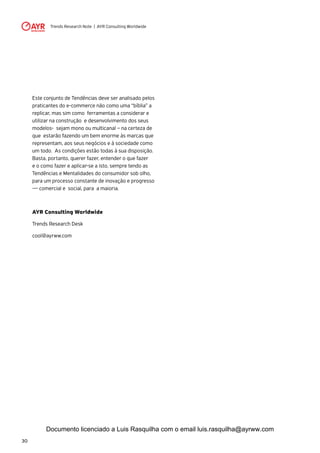 Trends Research Note | AYR Consulting Worldwide
30
Este conjunto de Tendências deve ser analisado pelos
praticantes do e-commerce não como uma “bíblia” a
replicar, mas sim como ferramentas a considerar e
utilizar na construção e desenvolvimento dos seus
modelos- sejam mono ou multicanal – na certeza de
que estarão fazendo um bem enorme às marcas que
representam, aos seus negócios e à sociedade como
um todo. As condições estão todas à sua disposição.
Basta, portanto, querer fazer, entender o que fazer
e o como fazer e aplicar-se a isto, sempre tendo as
Tendências e Mentalidades do consumidor sob olho,
para um processo constante de inovação e progresso
— comercial e social, para a maioria.
AYR Consulting Worldwide
Trends Research Desk
cool@ayrww.com
Documento licenciado a Luis Rasquilha com o email luis.rasquilha@ayrww.com
 