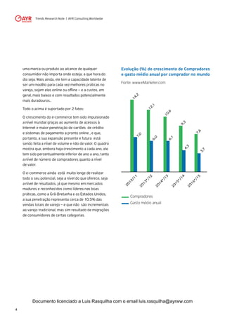 Trends Research Note | AYR Consulting Worldwide
4
Evolução (%) do crescimento de Compradores
e gasto médio anual por comprador no mundo
Fonte: www.eMarketer.com
2012/11
2013*/12
2014*/13
2015*/14
2016*/15
14,27,0
12,16,0
10,66,1
9,34,3
7,6
3,7
Compradores
Gasto médio anual
uma marca ou produto ao alcance de qualquer
consumidor não importa onde esteja, a que hora do
dia seja. Mais ainda, ele tem a capacidade latente de
ser um modêlo para cada vez melhores práticas no
varejo, sejam elas online ou offline – e a custos, em
geral, mais baixos e com resultados potencialmente
mais duradouros..
Todo o acima é suportado por 2 fatos:
O crescimento do e-commerce tem sido impulsionado
a nível mundial graças ao aumento de acessos à
Internet e maior penetração de cartões de crédito
e sistemas de pagamento a pronto online , e que,
portanto, a sua expansão presente e futura está
sendo feita a nível de volume e não de valor. O quadro
mostra que, embora haja crescimento a cada ano, ele
tem sido percentualmente inferior de ano a ano, tanto
a nível de número de compradores quanto a nível
de valor.
O e-commerce ainda está muito longe de realizar
todo o seu potencial, seja a nível do que oferece, seja
a nível de resultados, já que mesmo em mercados
maduros e reconhecidos como líderes nas boas
práticas, como a Grã-Bretanha e os Estados Unidos,
a sua penetração representa cerca de 10.5% das
vendas totais de varejo – e que não são incrementais
ao varejo tradicional, mas sim resultado de migrações
de consumidores de certas categorias.
Documento licenciado a Luis Rasquilha com o email luis.rasquilha@ayrww.com
 