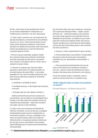 Trends Research Note | AYR Consulting Worldwide
5
De fato, Josh Young, da Harvard Business School,
no seu estudo independente “O Panorama e as
Tendências do e-commerce”, de 2012, aponta que:
> O fator “preço” continua a ser o principal driver de
geração de negócios e carreamento de consumidores,
mas, por si só já é o “mínimo denominador comum”,
sendo, ainda, facilmente erodível por concorrentes
baseados em plataformas de preços ainda mais baixas,
mesmo que temporárias ou como ferramenta de
conquista rápida de Cliente.;
> Para ter sucesso sustentado, qualquer modelo
de e-commerce deve estar profunda e fortemente
ancorado na geração de valor para o consumidor.
Caso contrário, será apenas mais um “trend” que se
esgotará em pouco tempo.
> A Amazon é a empresa que mais tem sabido
aproveitar e desenvolver um modelo baseado nos
princípios básicos do varejo offline – o da compra
planejada. Por isso, tem um modelo operacional que,
além do preço altamente competitivo, fortemente
suportado por:
	 a. Amplitude e variedade de oferta;
	 b. Facilidade de busca e informação sobre produtos
	 e serviços;
	 c. Entregas cada vez mais rápidas e baratas; e
	 Análise permanente dos perfis de compras dos
consumidores, que se traduz em recomendações bem
focadas e com altos índices de aceitação retorno de
campanhas personalizadas – sejam elas no próprio
site, sejam, elas por e-mail marketing.
E a todo o acima, ela acrescenta uma filosofia de
melhoras constantes ao seu serviço que, se julgadas
individualmente podem parecer insignificantes ou
meramente marginais, mas que, se julgadas no seu
todo e ao longo do tempo, geram uma cadeia de
melhoramentos e inovação percebida constante que
faz com que os seus consumidores mais assíduos
fiquem fidelizados por se sentirem permanentemente
recompensados.
> Os modelos de negócio mais recentes e com taxas
de crescimento altas, tais como vendas por assinatura,
C2C e pontas de estoques (Flash) - viagens, roupas,
perfumes, etc - estão direcionados a consumidores
com maior poder aquisitivo mas ainda têm níveis de
fidelidade em geral baixos, na medida em que a maior
parte das compras que realizam nestes sites são por
impulso, geradas por um sentimento de oportunidade
e preço que não se deve deixar passar e que, portanto,
são mais suscetíveis a:
	 a. Gerarem o “fator arrependimento” após a compra;
	 b. Terem perdas destes consumidores “arrependidos”
e/ou baixos níveis de retorno dos consumidores
satisfeitos uma vez “aproveitada a oportunidade”; e,
portanto
	 c. Tem que estar permanentemente à procura de
novos consumidores para compensar as perdas e,
com isso, suportar custos de marketing mais altos e
margens mais baixas para continuarem a ser atrativos.
O caso dos Estados Unidos, novamente, ilustra e
suporta os pontos anteriores, na medida em que:
“Onde comprará mais ou menos nos próximos
12 meses?”
Forrester Research - US Online Forecast 2011
Online
Lojasde
descontos
(exW
alM
alt)
Superm
ercados
Shopping
Centers
Lojasde
departam
ento
Lojasde
eletrônica
219
2110
147
19
11
17
10
18
11
Comprarei mais
Comprarei menosDocumento licenciado a Luis Rasquilha com o email luis.rasquilha@ayrww.com
 