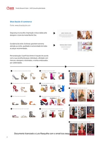 Trends Research Note | AYR Consulting Worldwide
7
Shoe Dazzle: E-commerce
Fonte: www.shoedazzle.com
Segurança na escolha: Inspiração e dicas dadas pela
designer e ícone da moda Rachel Zoe.
Curadoria de estilo: Estilistas garantem extrema
atenção ao estilo, qualidade e exclusividade de todas
as peças recomendadas.
Personalização: O perfil da cliente é traçado de acordo
com a sua escolha de peças individuais, afinidade com
marcas e designers renomados, e estilos endossados
por celebridades.
Documento licenciado a Luis Rasquilha com o email luis.rasquilha@ayrww.com
 