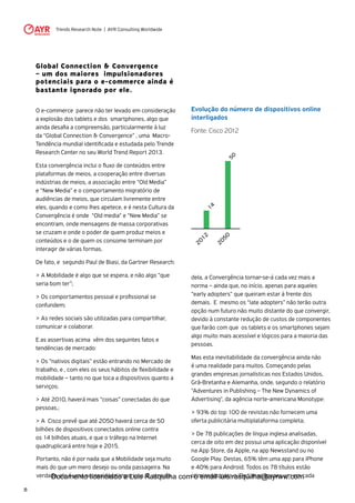 Trends Research Note | AYR Consulting Worldwide
8
Global Connection & Convergence
– um dos maiores impulsionadores
potenciais para o e-commerce ainda é
bastante ignorado por ele.
O e-commerce parece não ter levado em consideração
a explosão dos tablets e dos smartphones, algo que
ainda desafia a compreensão, particularmente à luz
da “Global Connection & Convergence” , uma Macro-
Tendência mundial identificada e estudada pelo Trende
Research Center no seu World Trend Report 2013.
Esta convergência inclui o fluxo de conteúdos entre
plataformas de meios, a cooperação entre diversas
indústrias de meios, a associação entre “Old Media”
e “New Media” e o comportamento migratório de
audiências de meios, que circulam livremente entre
eles, quando e como lhes apetece, e é nesta Cultura da
Convergência é onde “Old media“ e “New Media” se
encontram, onde mensagens de massa corporativas
se cruzam e onde o poder de quem produz meios e
conteúdos e o de quem os consome terminam por
interagir de várias formas.
De fato, e segundo Paul de Biasi, da Gartner Research:
> A Mobilidade é algo que se espera, e não algo “que
seria bom ter”;
> Os comportamentos pessoal e profissional se
confundem;
> As redes sociais são utilizadas para compartilhar,
comunicar e colaborar.
E as assertivas acima vêm dos seguintes fatos e
tendências de mercado:
> Os “nativos digitais” estão entrando no Mercado de
trabalho, e , com eles os seus hábitos de flexibilidade e
mobilidade – tanto no que toca a dispositivos quanto a
serviços;
> Até 2010, haverá mais “coisas” conectadas do que
pessoas.;
> A Cisco prevê que até 2050 haverá cerca de 50
bilhões de dispositivos conectados online contra
os 14 bilhões atuais, e que o tráfego na Internet
quadruplicará entre hoje e 2015.
Evolução do número de dispositivos online
interligados
Fonte: Cisco 2012
Portanto, não é por nada que a Mobilidade seja muito
mais do que um mero desejo ou onda passageira. Na
verdade, ela é uma necessidade imperiosa. E, através
2012
2050
50
14
dela, a Convergência tornar-se-á cada vez mais a
norma – ainda que, no início, apenas para aqueles
“early adopters” que queiram estar à frente dos
demais. E mesmo os “late adopters” não terão outra
opção num futuro não muito distante do que convergir,
devido à constante redução de custos de componentes
que farão com que os tablets e os smartphones sejam
algo muito mais acessível e lógicos para a maioria das
pessoas.
Mas esta inevitabilidade da convergência ainda não
é uma realidade para muitos. Começando pelas
grandes empresas jornalísticas nos Estados Unidos,
Grã-Bretanha e Alemanha, onde, segundo o relatório
"Adventures in Publishing – The New Dynamics of
Advertising", da agência norte-americana Monotype:
> 93% do top 100 de revistas não fornecem uma
oferta publicitária multiplataforma completa;
> De 78 publicações de língua inglesa analisadas,
cerca de oito em dez possui uma aplicação disponível
na App Store, da Apple, na app Newsstand ou no
Google Play. Destas, 65% têm uma app para iPhone
e 40% para Android. Todos os 78 títulos estão
otimizados para o iPad, mas apenas um em cadaDocumento licenciado a Luis Rasquilha com o email luis.rasquilha@ayrww.com
 