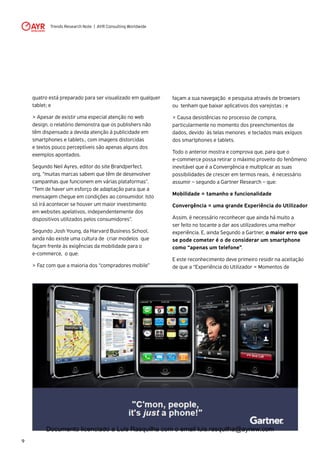Trends Research Note | AYR Consulting Worldwide
9
façam a sua navegação e pesquisa através de browsers
ou tenham que baixar aplicativos dos varejistas ; e
> Causa desistências no processo de compra,
particularmente no momento dos preenchimentos de
dados, devido às telas menores e teclados mais exíguos
dos smartphones e tablets. 
Todo o anterior mostra e comprova que, para que o
e-commerce possa retirar o máximo proveito do fenômeno
inevitável que é a Convergência e multiplicar as suas
possibilidades de crescer em termos reais, é necessário
assumir – segundo a Gartner Research – que: 
Mobilidade = tamanho e funcionalidade
Convergência = uma grande Experiência do Utilizador
Assim, é necessário reconhecer que ainda há muito a
ser feito no tocante a dar aos utilizadores uma melhor
experiência. E, ainda Segundo a Gartner, o maior erro que
se pode cometer é o de considerar um smartphone
como “apenas um telefone”.
E este reconhecimento deve primeiro residir na aceitação
de que a “Experiência do Utilizador = Momentos de
quatro está preparado para ser visualizado em qualquer
tablet; e
> Apesar de existir uma especial atenção no web
design, o relatório demonstra que os publishers não
têm dispensado a devida atenção à publicidade em
smartphones e tablets., com imagens distorcidas
e textos pouco perceptíveis são apenas alguns dos
exemplos apontados.
Segundo Neil Ayres, editor do site Brandperfect.
org, “muitas marcas sabem que têm de desenvolver
campanhas que funcionem em várias plataformas".
"Tem de haver um esforço de adaptação para que a
mensagem chegue em condições ao consumidor. Isto
só irá acontecer se houver um maior investimento
em websites apelativos, independentemente dos
dispositivos utilizados pelos consumidores”.
Segundo Josh Young, da Harvard Business School,
ainda não existe uma cultura de criar modelos que
façam frente às exigências da mobilidade para o
e-commerce, o que:
> Faz com que a maioria dos “compradores mobile”
Documento licenciado a Luis Rasquilha com o email luis.rasquilha@ayrww.com
 