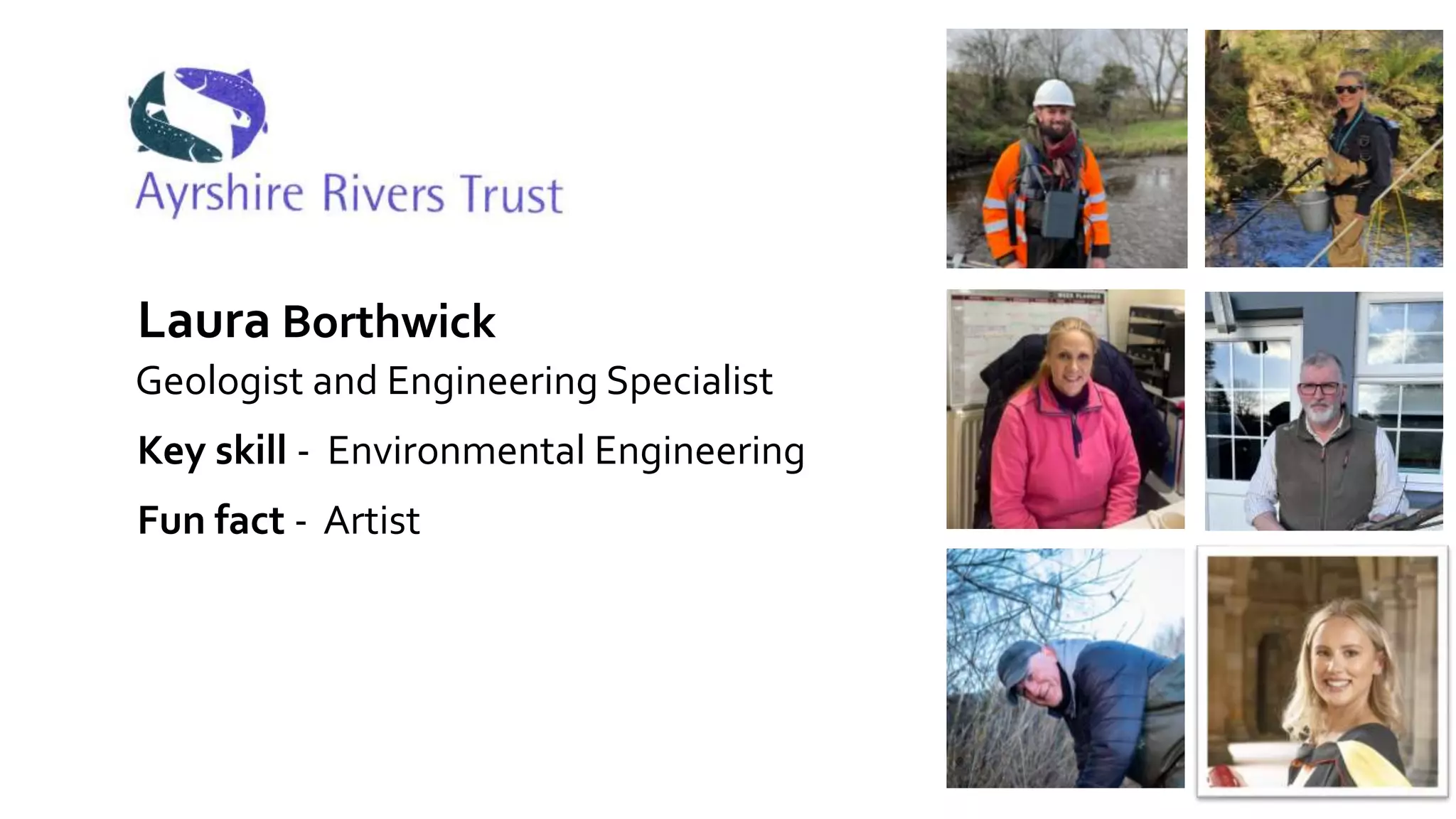 Ayrshire Rivers Trust
Laura Borthwick
Key skill - Environmental Engineering
Geologist and Engineering Specialist
Fun fact - Artist
