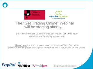 The “Get Trading Online” Webinar
            will be starting shortly…
        please dial into the UK conference call line on: 0161 660 8220
                      and enter the following access code:
                                        .

      Please note – some computers are not set up to ‘listen’ to online
presentations so please check you can hear ok and if not, dial in on the phone.




                                              CONFIDENTIAL & PROPRIETARY 2009
 