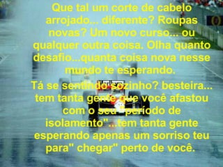 Que tal um corte de cabelo arrojado... diferente? Roupas novas? Um novo curso... ou qualquer outra coisa. Olha quanto desafio...quanta coisa nova nesse mundo te esperando.  Tá se sentindo sozinho? besteira... tem tanta gente que você afastou com o seu "período de isolamento"...tem tanta gente esperando apenas um sorriso teu para" chegar" perto de você.   