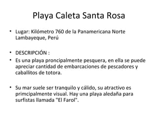 Playa Caleta Santa Rosa
• Lugar: Kilómetro 760 de la Panamericana Norte
Lambayeque, Perú
• DESCRIPCIÓN :
• Es una playa proncipalmente pesquera, en ella se puede
apreciar cantidad de embarcaciones de pescadores y
caballitos de totora.
• Su mar suele ser tranquilo y cálido, su atractivo es
primcipalmente visual. Hay una playa aledaña para
surfistas llamada "El Farol".
 