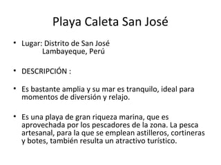 Playa Caleta San José
• Lugar: Distrito de San José
Lambayeque, Perú
• DESCRIPCIÓN :
• Es bastante amplia y su mar es tranquilo, ideal para
momentos de diversión y relajo.
• Es una playa de gran riqueza marina, que es
aprovechada por los pescadores de la zona. La pesca
artesanal, para la que se emplean astilleros, cortineras
y botes, también resulta un atractivo turístico.
 