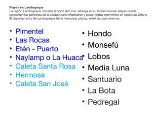 Playas en Lambayeque
La región Lambayeque ubicada al norte de Lima, alberga en su litoral diversas playas donde
concurren las personas de la ciudad para refrescarse y pasar gratos momentos en época de verano.
El departamento de Lambayeque tiene hermosas playas, entre las que tenemos:
• Pimentel
• Las Rocas
• Etén - Puerto
• Naylamp o La Huaca
• Caleta Santa Rosa
• Hermosa
• Caleta San José
• Hondo
• Monsefú
• Lobos
• Media Luna
• Santuario
• La Bota
• Pedregal
 