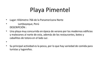 Playa Pimentel
• Lugar: Kilómetro 766 de la Panamericana Norte
• Lambayeque, Perú
DESCRIPCIÓN :
• Una playa muy concurrida en época de verano por los modernos edificios
y malecones al norte de esta, además de los restaurantes, botes y
caballitos de totora en el lado sur.
•
• Su principal actividad es la pesca, por lo que hay variedad de comida para
turistas y lugareños.
 