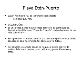 Playa Etén-Puerto
• Lugar: Kilómetro 757 de la Panamericana Norte
Lambayeque, Perú
• DESCRIPCIÓN :
• Es una de las playas más extensas del litoral de Lambayeque.
Conocida también cono "Playa de Ensueño", es también una de las
más concurridas.
• Sus aguas son tranquilas, buenas para bucear y por tanto las orillas
son ideales para hacer deportes como voley o fútbol.
• Por el norte se conecta con el río Reque, lo que lo provee de
variedad de fauna marina como pelícanos, garzas, flamencos y
otros.
 