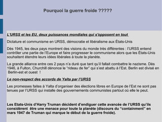 Pourquoi la guerre froide ?????
L'URSS et les EU, deux puissances mondiales qui s'opposent en tout
Dictature et communisme en URSS, démocratie et libéralisme aux États-Unis
Dès 1945, les deux pays montrent des visions du monde très différentes : l’URSS entend
contrôler une partie de l’Europe et faire progresser le communisme alors que les États-Unis
souhaitent étendre leurs idées libérales à toute la planète.
La grande alliance entre ces 2 pays n’a duré que tant qu’il fallait combattre le nazisme. Dès
1946, à Fulton, Churchill dénonce le “rideau de fer” qui s’est abattu à l’Est. Berlin est divisé en
Berlin-est et ouest !
Le non-respect des accords de Yalta par l’URSS
Les promesses faites à Yalta d’organiser des élections libres en Europe de l’Est ne sont pas
tenues par l’URSS qui installe des gouvernements communistes partout où elle le peut.
Les Etats-Unis d’Harry Truman décident d’endiguer cette avancée de l’URSS qu’ils
considèrent être une menace pour toute la planète (discours du “containment” en
mars 1947 de Truman qui marque le début de la guerre froide).
 