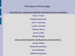Principaux Personnage
Il faut bien sûr y ajouter les dirigeants américains les plus importants :
Harry Truman
Dwight Eisenhower
John F Kennedy
Lyndon Johnson
Richard Nixon
Jimmy Carter
Ronald Reaga
ainsi que les dirigeants soviétiques les plus importants :
Joseph Staline
Nikita Khrouchtchev
Leonid Brejnev
Mikhaïl Gorbatchev
 