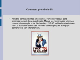 Comment prend elle fin
● Affaiblie par les atteintes américaines, l’Union soviétique perd
progressivement de sa suprématie. Malgré les nombreuses réformes
russes mises en place par Gorbatchev, l’URSS s’effondre et éclate en
1991.L’économie atteint des résultats catastrophiques et le pays
sombre vers son effondrement.
 