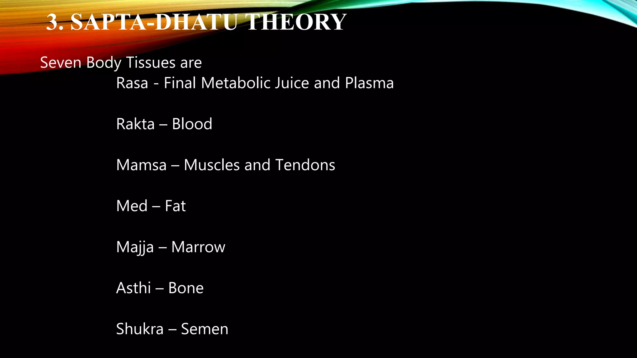 3. SAPTA-DHATU THEORY
Seven Body Tissues are
Rasa - Final Metabolic Juice and Plasma
Rakta &ndash; Blood
Mamsa &ndash; Muscles and Tendons
Med &ndash; Fat
Majja &ndash; Marrow
Asthi &ndash; Bone
Shukra &ndash; Semen
 