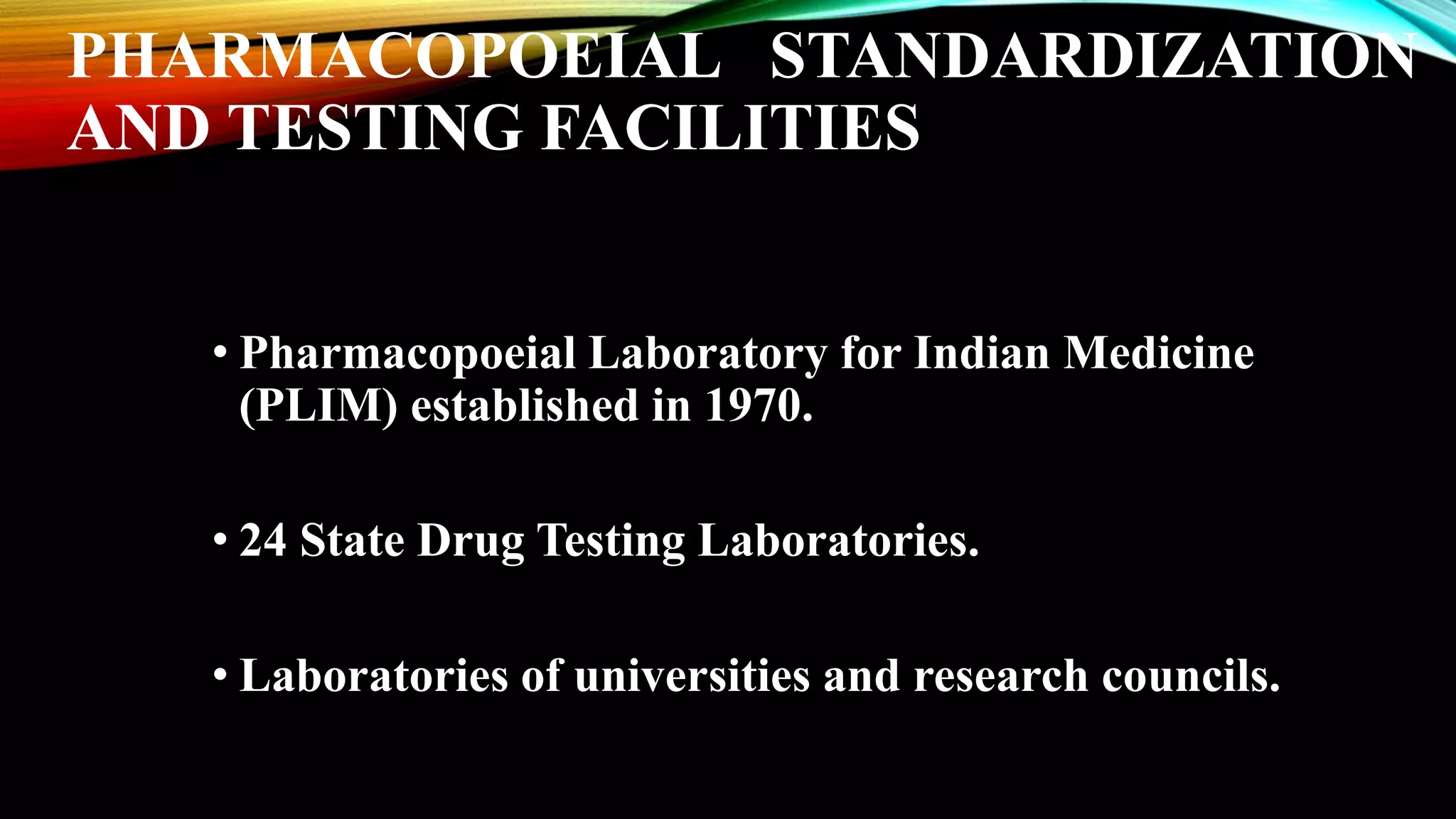 PHARMACOPOEIAL STANDARDIZATION
AND TESTING FACILITIES
&bull; Pharmacopoeial Laboratory for Indian Medicine
(PLIM) established in 1970.
&bull; 24 State Drug Testing Laboratories.
&bull; Laboratories of universities and research councils.
 