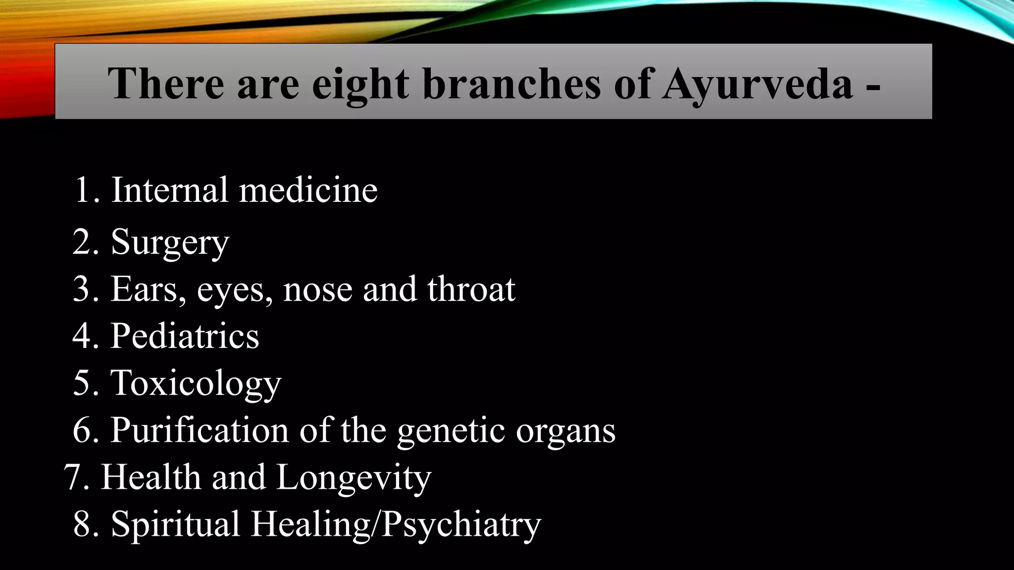 1. Internal medicine
2. Surgery
3. Ears, eyes, nose and throat
4. Pediatrics
5. Toxicology
6. Purification of the genetic organs
7. Health and Longevity
8. Spiritual Healing/Psychiatry
There are eight branches of Ayurveda -
 