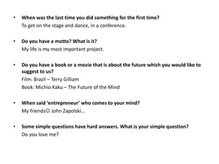 •

When was the last time you did something for the first time?
To get on the stage and dance, in a conference.

•

Do you have a motto? What is it?
My life is my most important project.

•

Do you have a book or a movie that is about the future which you would like to
suggest to us?
Film: Brazil – Terry Gilliam
Book: Michio Kaku – The Future of the Mind

•

When said ‘entrepreneur’ who comes to your mind?
My friends John Zapolski…

•

Some simple questions have hard answers. What is your simple question?
Do you love me?

 