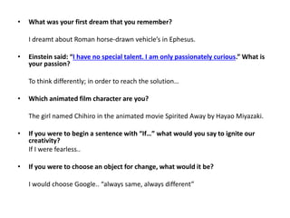 •

What was your first dream that you remember?
I dreamt about Roman horse-drawn vehicle’s in Ephesus.

•

Einstein said: “I have no special talent. I am only passionately curious.” What is
your passion?
To think differently; in order to reach the solution…

•

Which animated film character are you?
The girl named Chihiro in the animated movie Spirited Away by Hayao Miyazaki.

•

If you were to begin a sentence with “If…” what would you say to ignite our
creativity?
If I were fearless..

•

If you were to choose an object for change, what would it be?
I would choose Google.. “always same, always different”

 