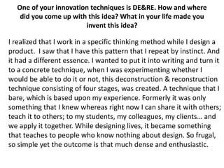 One of your innovation techniques is DE&RE. How and where
did you come up with this idea? What in your life made you
invent this idea?

I realized that I work in a specific thinking method while I design a
product. I saw that I have this pattern that I repeat by instinct. And
it had a different essence. I wanted to put it into writing and turn it
to a concrete technique, when I was experimenting whether I
would be able to do it or not, this deconstruction & reconstruction
technique consisting of four stages, was created. A technique that I
bare, which is based upon my experience. Formerly it was only
something that I knew whereas right now I can share it with others;
teach it to others; to my students, my colleagues, my clients… and
we apply it together. While designing lives, it became something
that teaches to people who know nothing about design. So frugal,
so simple yet the outcome is that much dense and enthusiastic.

 