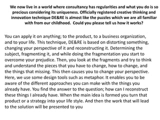 We now live in a world where consultancy has regularities and what you do is so
precious considering its uniqueness. Officially registered creative thinking and
innovation technique DE&RE is almost like the puzzles which we are all familiar
with from our childhood. Could you please tell us how it works?

You can apply it on anything; to the product, to a business organization,
and to your life. This technique, DE&RE is based on distorting something,
changing your perspective of it and reconstructing it. Determining the
subject, fragmenting it, and while doing the fragmentation you start to
overcome your prejudice. Then, you look at the fragments and try to think
and understand the pieces that you have to change, how to change, and
the things that missing. This then causes you to change your perspective.
Here, we use some design tools such as metaphor. It enables you to be
aware of the different approaches you can make with the things you
already have. You find the answer to the question; how can I reconstruct
these things I already have. When the main idea is formed you turn that
product or a strategy into your life style. And then the work that will lead
to the solution will be presented to you

 