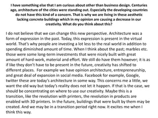 I have something else that I am curious about other than business design. Centuries
ago, architecture of the cities were standing out. Especially the developing countries
do not have this kind of a concern. That is why we are living in these aesthetic
lacking concrete buildings which in my opinion are causing a decrease in our
creativity. What do you think about this?

I do not believe that we can change this new perspective. Architecture was a
form of expression in the past. Today, this expression is present in the virtual
world. That’s why people are investing a lot less to the real world in addition to
spending diminished amount of time. When I think about the past; marbles etc.
those were some long-term investments that were nicely built with great
amount of hard-work, material and effort. We still do have them however; it is as
if like they don’t have to be present in the future, creativity has shifted to
different places. For example we have opinion architecture, entrepreneurship,
and great deal of expansion in social media. Facebook for example, Google,
twitter these are today’s architecture in some way. This concerns me a little, we
want the old way but today’s reality does not let it happen. If that is the case, we
should be concentrating on where to use our creativity. Maybe this is a
transition, like the revolution with printers, the revolution in products are
enabled with 3D printers. In the future, buildings that were built by them may be
created. And we may be in a transition period right now. It excites me when I
think this way.

 