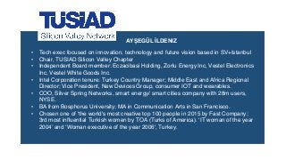 • Tech exec focused on innovation, technology and future vision based in SV+Istanbul
• Chair, TUSIAD Silicon Valley Chapter
• Independent Board member: Eczacibasi Holding, Zorlu Energy Inc, Vestel Electronics
Inc, Vestel White Goods Inc.
• Intel Corporation tenure: Turkey Country Manager; Middle East and Africa Regional
Director; Vice President, New Devices Group, consumer IOT and wearables.
• COO, Silver Spring Networks, smart energy/ smart cities company with 28m users,
NYSE.
• BA from Bosphorus University; MA in Communication Arts in San Francisco.
• Chosen one of ‘the world's most creative top 100 people in 2015 by Fast Company;
3rd most inﬂuential Turkish women by TOA (Turks of America). ‘IT woman of the year
2004’ and ‘Woman executive of the year 2006', Turkey.
AYŞEGÜL İLDENIZ
 