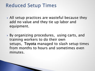  All setup practices are wasteful because they
add no value and they tie up labor and
equipment.
 By organizing procedures, using carts, and
training workers to do their own
setups, Toyota managed to slash setup times
from months to hours and sometimes even
minutes.
 