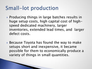  Producing things in large batches results in
huge setup costs, high capital cost of high-
speed dedicated machinery, larger
inventories, extended lead times, and larger
defect costs.
 Because Toyota has found the way to make
setups short and inexpensive, it became
possible for them to economically produce a
variety of things in small quantities.
 