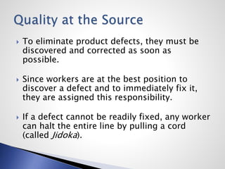  To eliminate product defects, they must be
discovered and corrected as soon as
possible.
 Since workers are at the best position to
discover a defect and to immediately fix it,
they are assigned this responsibility.
 If a defect cannot be readily fixed, any worker
can halt the entire line by pulling a cord
(called Jidoka).
 