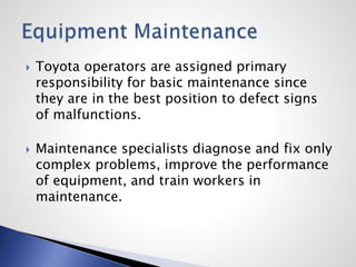  Toyota operators are assigned primary
responsibility for basic maintenance since
they are in the best position to defect signs
of malfunctions.
 Maintenance specialists diagnose and fix only
complex problems, improve the performance
of equipment, and train workers in
maintenance.
 
