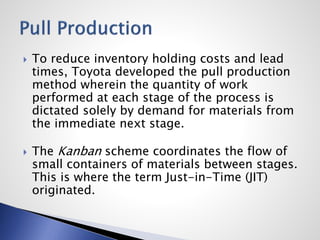  To reduce inventory holding costs and lead
times, Toyota developed the pull production
method wherein the quantity of work
performed at each stage of the process is
dictated solely by demand for materials from
the immediate next stage.
 The Kanban scheme coordinates the flow of
small containers of materials between stages.
This is where the term Just-in-Time (JIT)
originated.
 