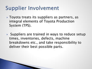  Toyota treats its suppliers as partners, as
integral elements of Toyota Production
System (TPS).
 Suppliers are trained in ways to reduce setup
times, inventories, defects, machine
breakdowns etc., and take responsibility to
deliver their best possible parts.
 