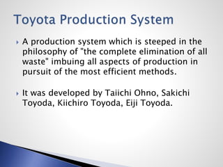  A production system which is steeped in the
philosophy of "the complete elimination of all
waste" imbuing all aspects of production in
pursuit of the most efficient methods.
 It was developed by Taiichi Ohno, Sakichi
Toyoda, Kiichiro Toyoda, Eiji Toyoda.
 