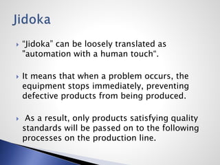  “Jidoka” can be loosely translated as
"automation with a human touch“.
 It means that when a problem occurs, the
equipment stops immediately, preventing
defective products from being produced.
 As a result, only products satisfying quality
standards will be passed on to the following
processes on the production line.
 