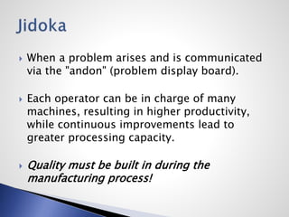  When a problem arises and is communicated
via the "andon" (problem display board).
 Each operator can be in charge of many
machines, resulting in higher productivity,
while continuous improvements lead to
greater processing capacity.
 Quality must be built in during the
manufacturing process!
 