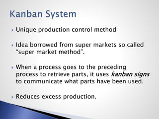  Unique production control method
 Idea borrowed from super markets so called
“super market method”.
 When a process goes to the preceding
process to retrieve parts, it uses kanban signs
to communicate what parts have been used.
 Reduces excess production.
 
