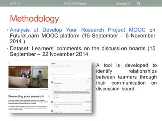 Methodology
• Analysis of Develop Your Research Project MOOC on
FutureLearn MOOC platform (15 September – 5 November
2014 )
• Dataset: Learners’ comments on the discussion boards (15
September – 22 November 2014
06/11/15 ICKM 2015 Osaka @aysesCS 10
• A tool is developed to
identify relationships
between learners through
their communication on
discussion board.
 