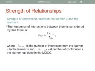 Strength of Relationships
06/11/15 ICKM 2015 Osaka @aysesCS 16
Strength of relationship between the learner u and the
learner v
• The frequency of interactions between them is considered
by this formula:
where is the number of interaction from the learner
u to the learner v and is the total number of contributions
the learner has done in the MOOC.
 