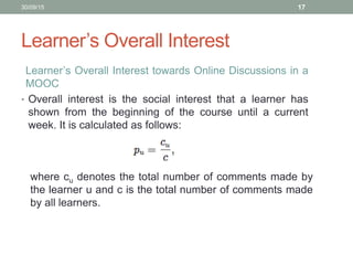 Learner’s Overall Interest
Learner’s Overall Interest towards Online Discussions in a
MOOC
• Overall interest is the social interest that a learner has
shown from the beginning of the course until a current
week. It is calculated as follows:
30/09/15 17
where cu denotes the total number of comments made by
the learner u and c is the total number of comments made
by all learners.
 