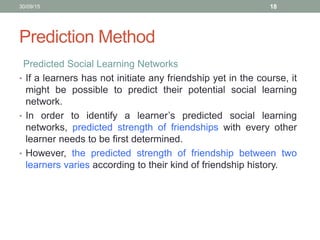 Prediction Method
Predicted Social Learning Networks
• If a learners has not initiate any friendship yet in the course, it
might be possible to predict their potential social learning
network.
• In order to identify a learner’s predicted social learning
networks, predicted strength of friendships with every other
learner needs to be first determined.
• However, the predicted strength of friendship between two
learners varies according to their kind of friendship history.
30/09/15 18
 