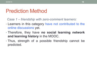 Prediction Method
Case 1 – friendship with zero-comment learners:
• Learners in this category have not contributed to the
online discussions yet.
• Therefore, they have no social learning network
and learning history in the MOOC.
• Thus, strength of a possible friendship cannot be
predicted.
30/09/15 19
 