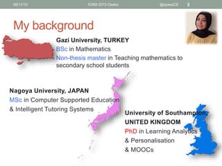 My background
Gazi University, TURKEY
BSc in Mathematics
Non-thesis master in Teaching mathematics to
secondary school students
06/11/15 ICKM 2015 Osaka @aysesCS 2
Nagoya University, JAPAN
MSc in Computer Supported Education
& Intelligent Tutoring Systems
University of Southampton,
UNITED KINGDOM
PhD in Learning Analytics
& Personalisation
& MOOCs
 